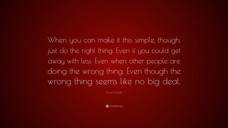 Price Pritchett Quote: “When you can make it this simple, though, just do the right thing. Even if you could get away with less. Even when other people are doing the wrong thing. Even though the wrong thing seems like no big deal.”