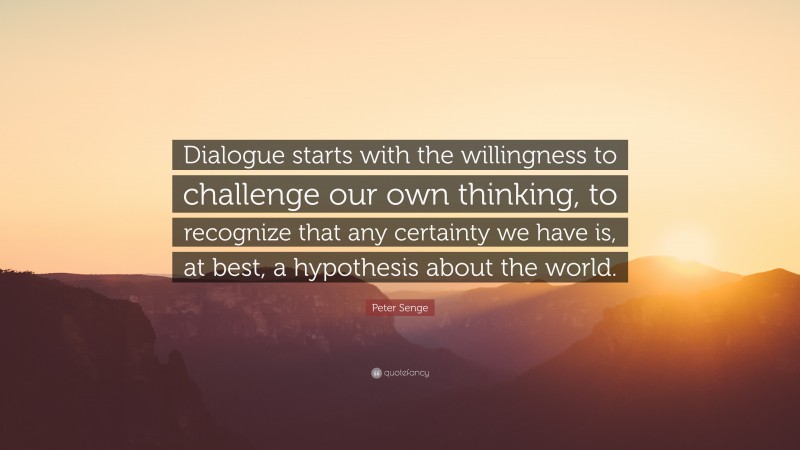 Peter Senge Quote: “Dialogue starts with the willingness to challenge our own thinking, to recognize that any certainty we have is, at best, a hypothesis about the world.”