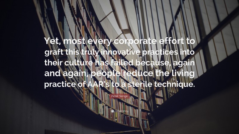 Peter Senge Quote: “Yet, most every corporate effort to graft this truly innovative practices into their culture has failed because, again and again, people reduce the living practice of AAR’s to a sterile technique.”