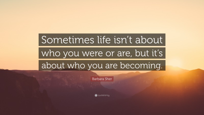 Barbara Sher Quote: “Sometimes life isn’t about who you were or are, but it’s about who you are becoming.”