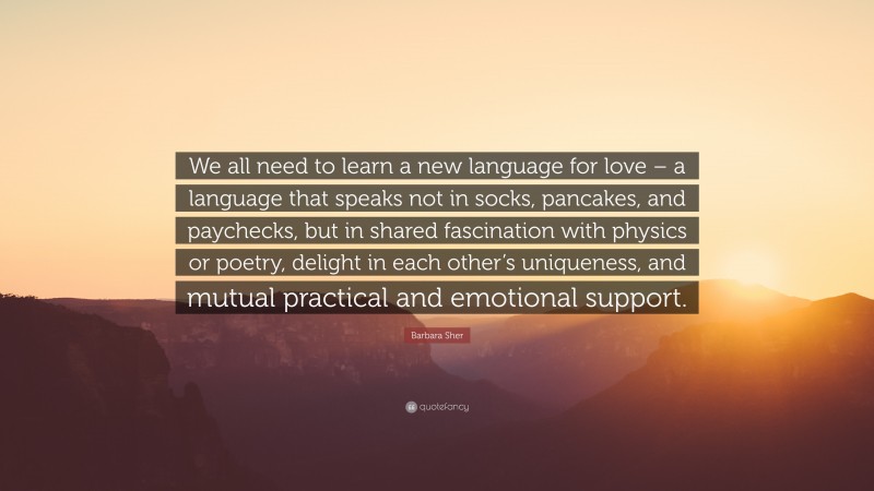 Barbara Sher Quote: “We all need to learn a new language for love – a language that speaks not in socks, pancakes, and paychecks, but in shared fascination with physics or poetry, delight in each other’s uniqueness, and mutual practical and emotional support.”