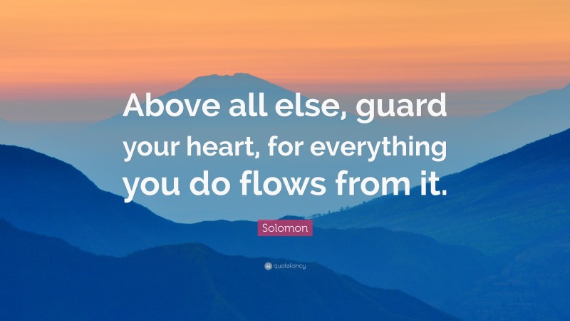 Solomon Quote: “Above all else, guard your heart, for everything you do flows from it.”
