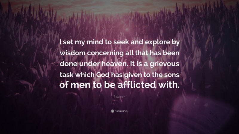 Solomon Quote: “I set my mind to seek and explore by wisdom concerning all that has been done under heaven. It is a grievous task which God has given to the sons of men to be afflicted with.”