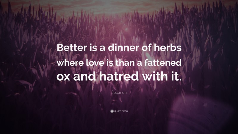 Solomon Quote: “Better is a dinner of herbs where love is than a fattened ox and hatred with it.”