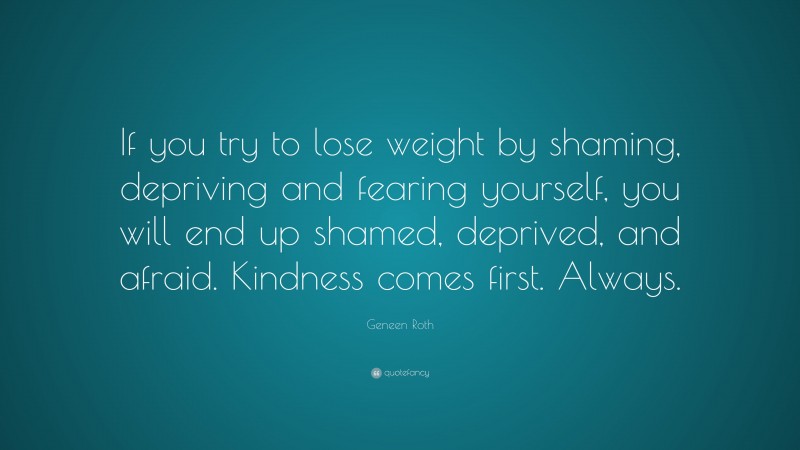 Geneen Roth Quote: “If you try to lose weight by shaming, depriving and fearing yourself, you will end up shamed, deprived, and afraid. Kindness comes first. Always.”