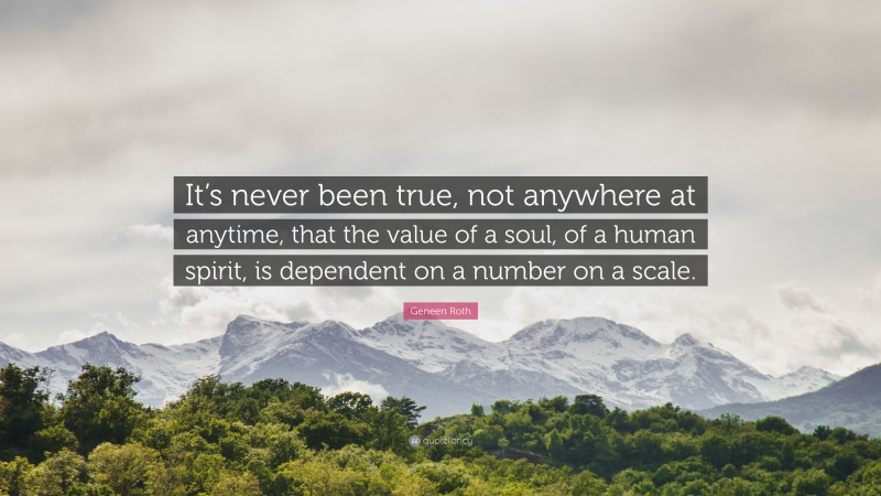 Geneen Roth Quote: “It’s never been true, not anywhere at anytime, that the value of a soul, of a human spirit, is dependent on a number on a scale.”