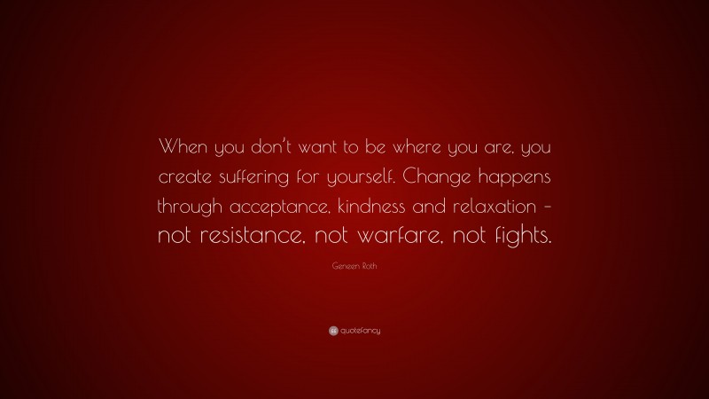 Geneen Roth Quote: “When you don’t want to be where you are, you create suffering for yourself. Change happens through acceptance, kindness and relaxation – not resistance, not warfare, not fights.”