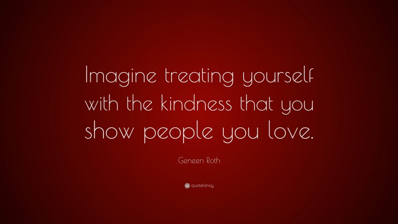 Geneen Roth Quote: “Imagine treating yourself with the kindness that you show people you love.”