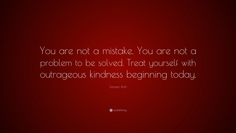 Geneen Roth Quote: “You are not a mistake. You are not a problem to be solved. Treat yourself with outrageous kindness beginning today.”