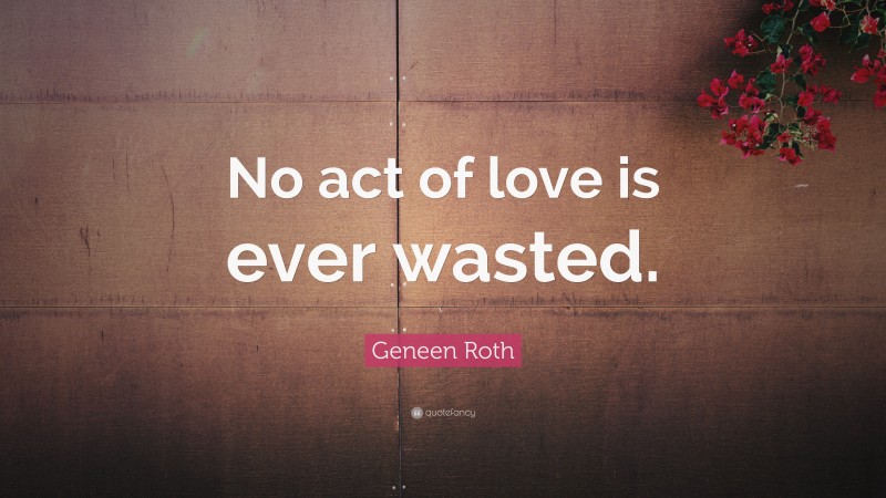 Geneen Roth Quote: “No act of love is ever wasted.”