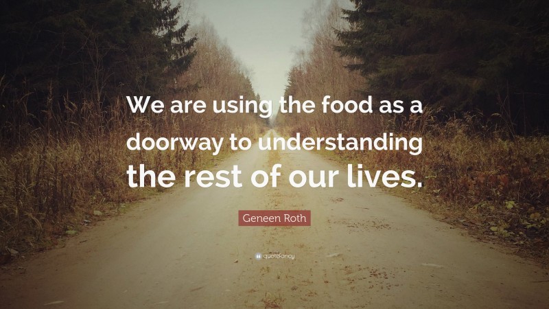 Geneen Roth Quote: “We are using the food as a doorway to understanding the rest of our lives.”