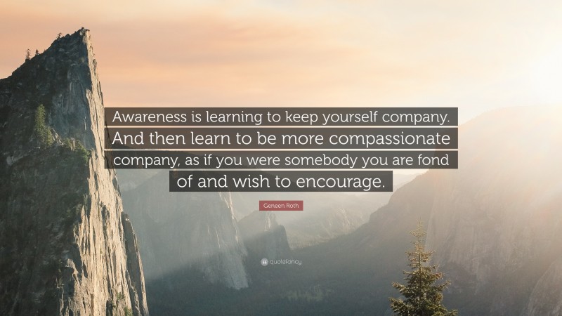 Geneen Roth Quote: “Awareness is learning to keep yourself company. And then learn to be more compassionate company, as if you were somebody you are fond of and wish to encourage.”