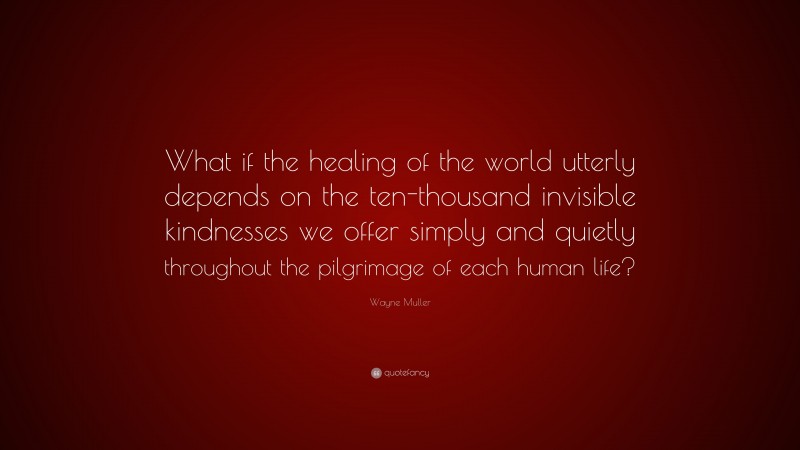 Wayne Muller Quote: “What if the healing of the world utterly depends on the ten-thousand invisible kindnesses we offer simply and quietly throughout the pilgrimage of each human life?”