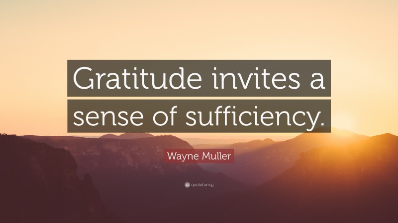 Wayne Muller Quote: “Gratitude invites a sense of sufficiency.”