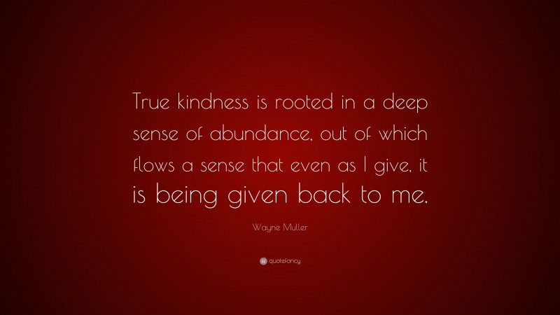 Wayne Muller Quote: “True kindness is rooted in a deep sense of abundance, out of which flows a sense that even as I give, it is being given back to me.”
