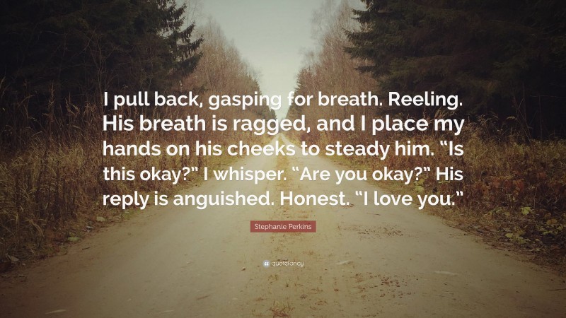 Stephanie Perkins Quote: “I pull back, gasping for breath. Reeling. His breath is ragged, and I place my hands on his cheeks to steady him. “Is this okay?” I whisper. “Are you okay?” His reply is anguished. Honest. “I love you.””