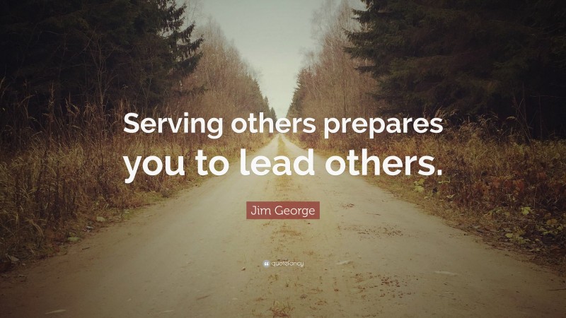 Jim George Quote: “Serving others prepares you to lead others.”
