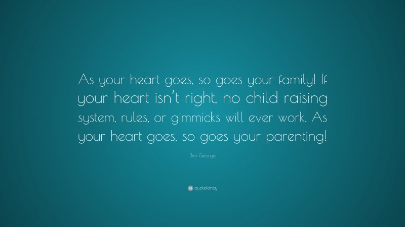 Jim George Quote: “As your heart goes, so goes your family! If your heart isn’t right, no child raising system, rules, or gimmicks will ever work. As your heart goes, so goes your parenting!”