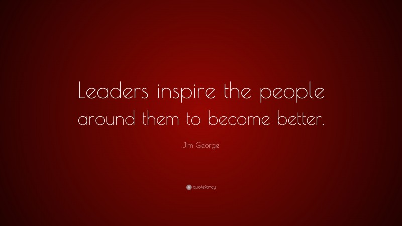 Jim George Quote: “Leaders inspire the people around them to become better.”