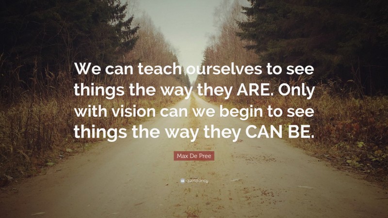 Max De Pree Quote: “We can teach ourselves to see things the way they ARE. Only with vision can we begin to see things the way they CAN BE.”