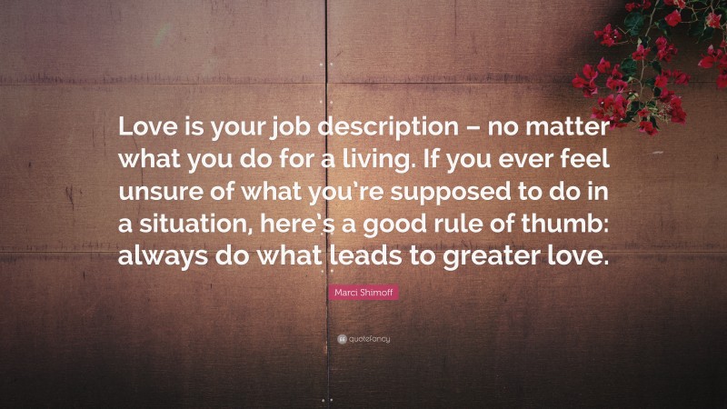 Marci Shimoff Quote: “Love is your job description – no matter what you do for a living. If you ever feel unsure of what you’re supposed to do in a situation, here’s a good rule of thumb: always do what leads to greater love.”
