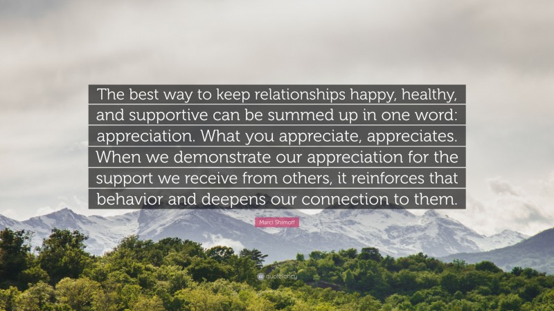Marci Shimoff Quote: “The best way to keep relationships happy, healthy, and supportive can be summed up in one word: appreciation. What you appreciate, appreciates. When we demonstrate our appreciation for the support we receive from others, it reinforces that behavior and deepens our connection to them.”
