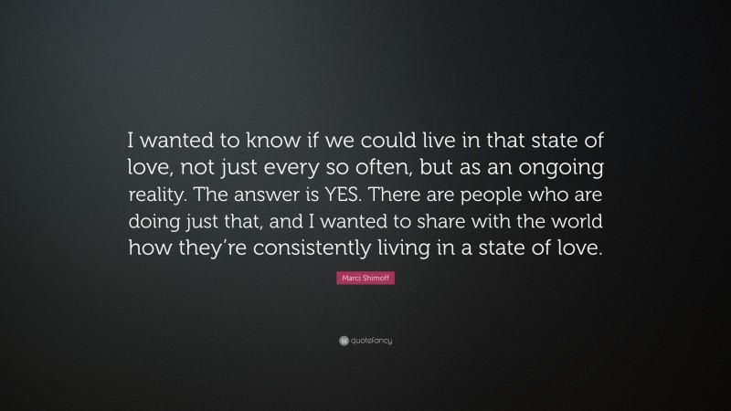 Marci Shimoff Quote: “I wanted to know if we could live in that state of love, not just every so often, but as an ongoing reality. The answer is YES. There are people who are doing just that, and I wanted to share with the world how they’re consistently living in a state of love.”
