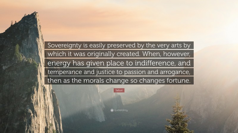 Sallust Quote: “Sovereignty is easily preserved by the very arts by which it was originally created. When, however, energy has given place to indifference, and temperance and justice to passion and arrogance, then as the morals change so changes fortune.”