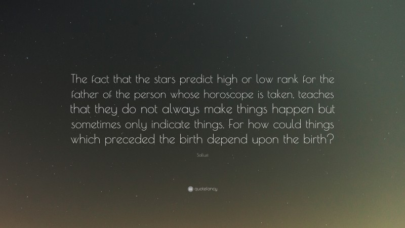 Sallust Quote: “The fact that the stars predict high or low rank for the father of the person whose horoscope is taken, teaches that they do not always make things happen but sometimes only indicate things. For how could things which preceded the birth depend upon the birth?”