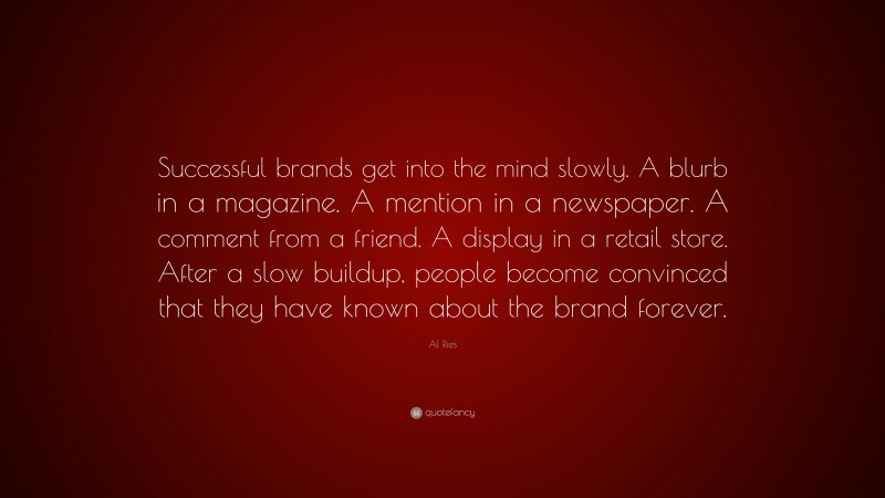 Al Ries Quote: “Successful brands get into the mind slowly. A blurb in a magazine. A mention in a newspaper. A comment from a friend. A display in a retail store. After a slow buildup, people become convinced that they have known about the brand forever.”