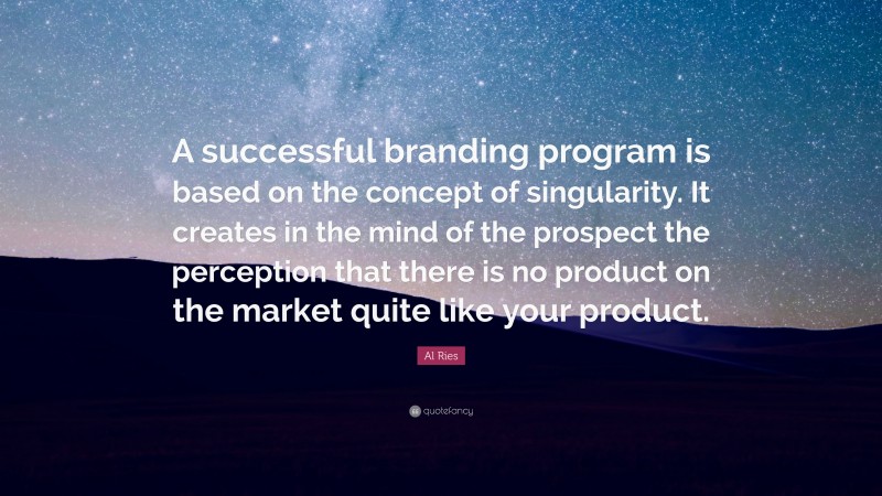 Al Ries Quote: “A successful branding program is based on the concept of singularity. It creates in the mind of the prospect the perception that there is no product on the market quite like your product.”