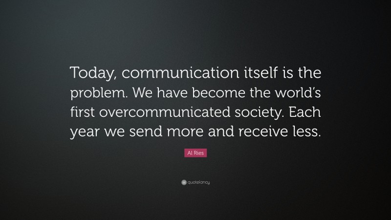 Al Ries Quote: “Today, communication itself is the problem. We have become the world’s first overcommunicated society. Each year we send more and receive less.”