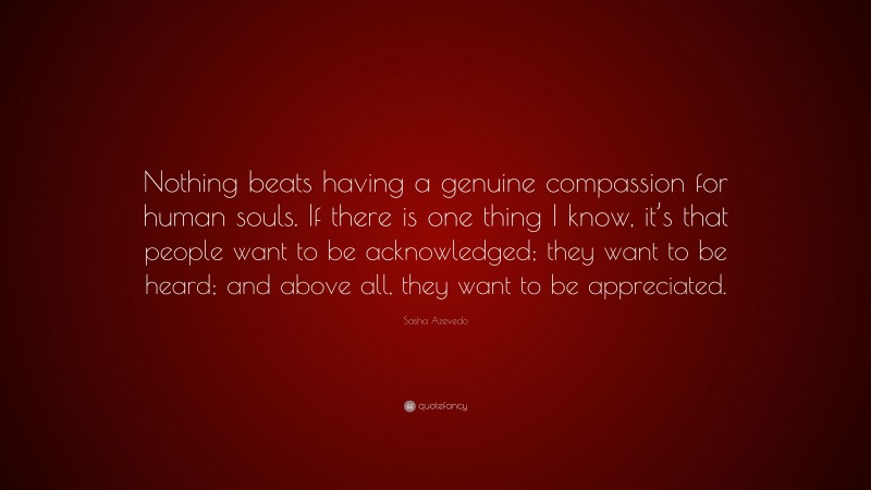 Sasha Azevedo Quote: “Nothing beats having a genuine compassion for human souls. If there is one thing I know, it’s that people want to be acknowledged; they want to be heard; and above all, they want to be appreciated.”