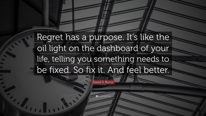 David D. Burns Quote: “Regret has a purpose. It’s like the oil light on the dashboard of your life, telling you something needs to be fixed. So fix it. And feel better.”