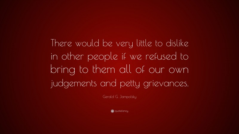 Gerald G. Jampolsky Quote: “There would be very little to dislike in other people if we refused to bring to them all of our own judgements and petty grievances.”