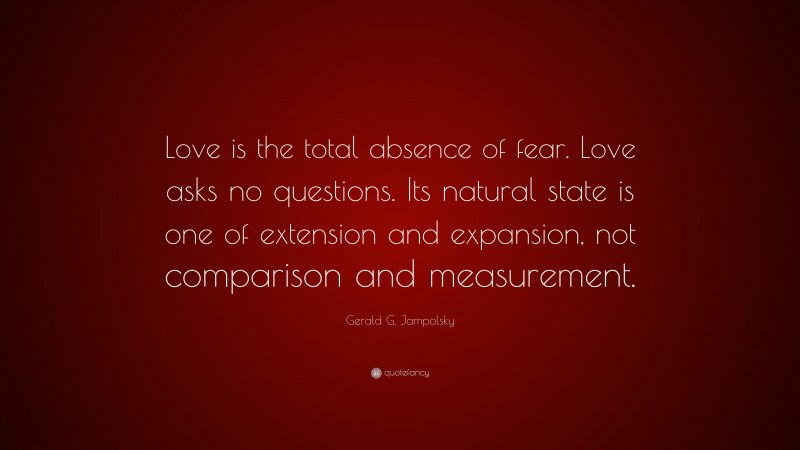 Gerald G. Jampolsky Quote: “Love is the total absence of fear. Love asks no questions. Its natural state is one of extension and expansion, not comparison and measurement.”