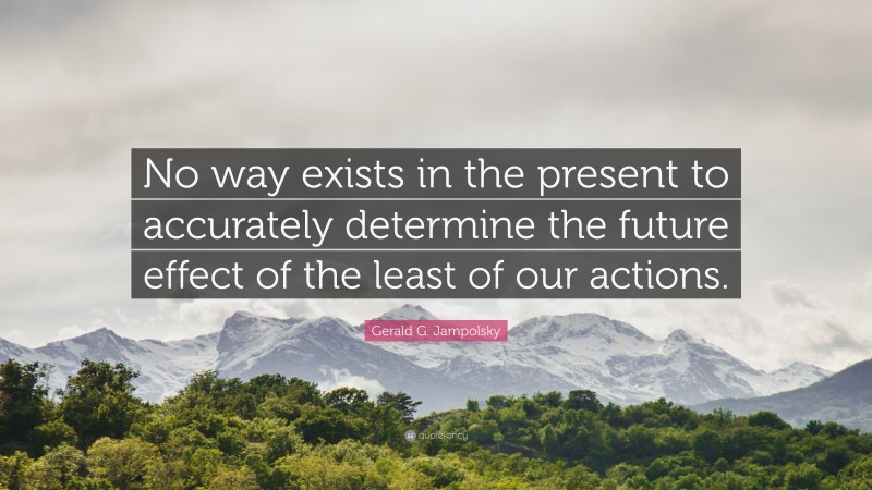 Gerald G. Jampolsky Quote: “No way exists in the present to accurately determine the future effect of the least of our actions.”