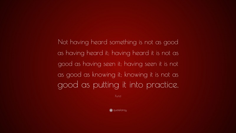 Xunzi Quote: “Not having heard something is not as good as having heard it; having heard it is not as good as having seen it; having seen it is not as good as knowing it; knowing it is not as good as putting it into practice.”