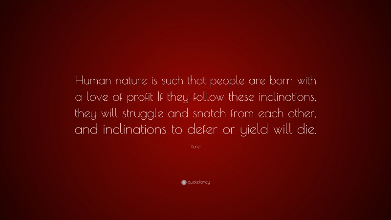 Xunzi Quote: “Human nature is such that people are born with a love of profit If they follow these inclinations, they will struggle and snatch from each other, and inclinations to defer or yield will die.”