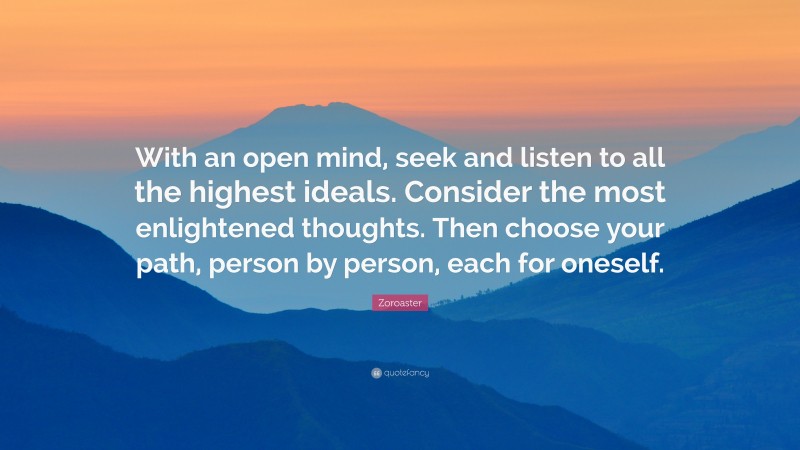 Zoroaster Quote: “With an open mind, seek and listen to all the highest ideals. Consider the most enlightened thoughts. Then choose your path, person by person, each for oneself.”