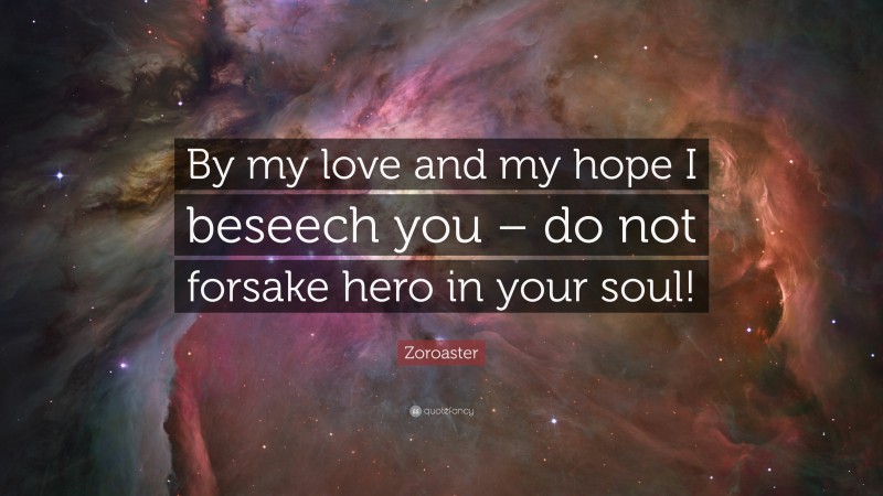 Zoroaster Quote: “By my love and my hope I beseech you – do not forsake hero in your soul!”