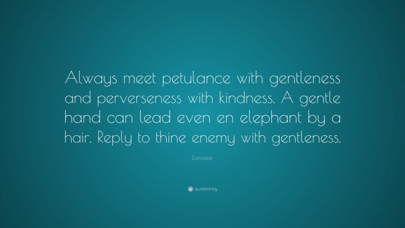 Zoroaster Quote: “Always meet petulance with gentleness and perverseness with kindness. A gentle hand can lead even en elephant by a hair. Reply to thine enemy with gentleness.”