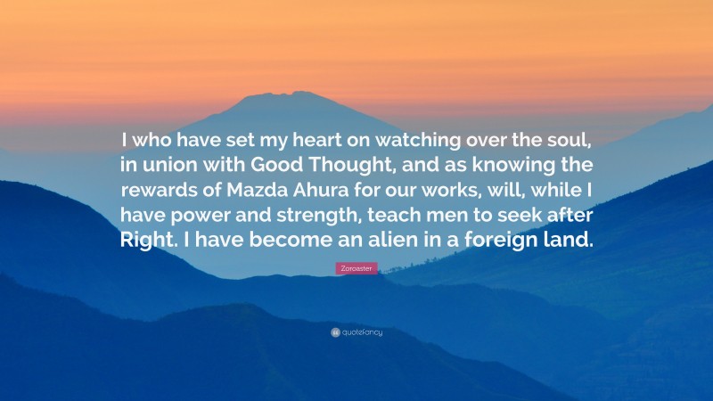 Zoroaster Quote: “I who have set my heart on watching over the soul, in union with Good Thought, and as knowing the rewards of Mazda Ahura for our works, will, while I have power and strength, teach men to seek after Right. I have become an alien in a foreign land.”