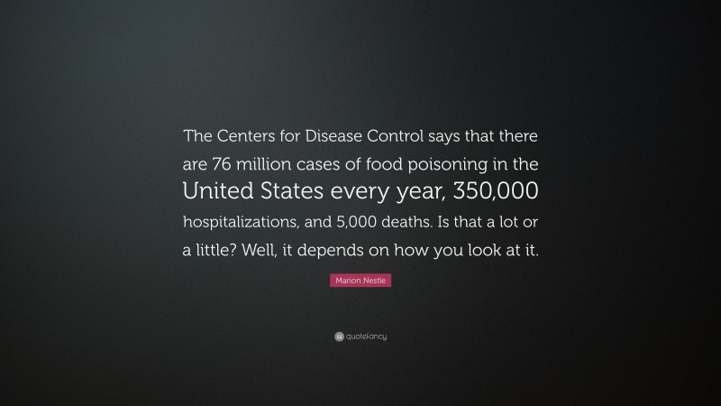 Marion Nestle Quote: “The Centers for Disease Control says that there are 76 million cases of food poisoning in the United States every year, 350,000 hospitalizations, and 5,000 deaths. Is that a lot or a little? Well, it depends on how you look at it.”