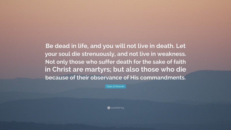 Isaac of Nineveh Quote: “Be dead in life, and you will not live in death. Let your soul die strenuously, and not live in weakness. Not only those who suffer death for the sake of faith in Christ are martyrs; but also those who die because of their observance of His commandments.”