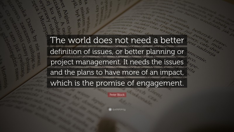Peter Block Quote: “The world does not need a better definition of issues, or better planning or project management. It needs the issues and the plans to have more of an impact, which is the promise of engagement.”