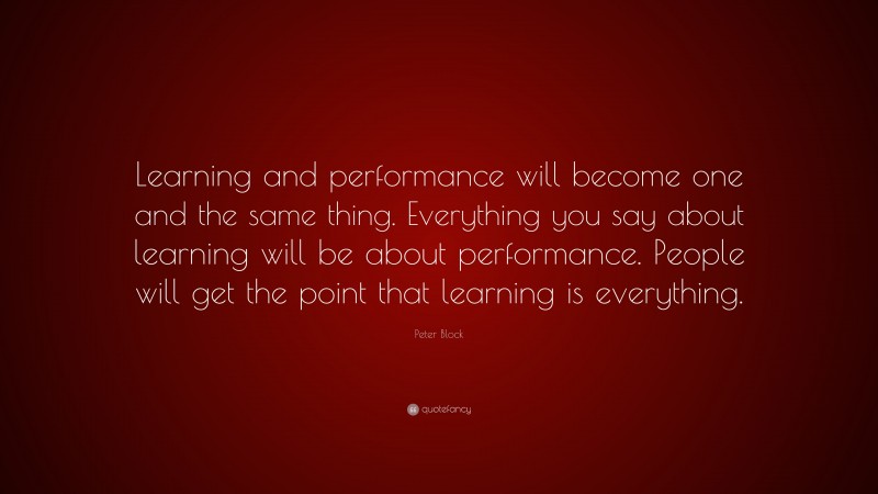 Peter Block Quote: “Learning and performance will become one and the same thing. Everything you say about learning will be about performance. People will get the point that learning is everything.”