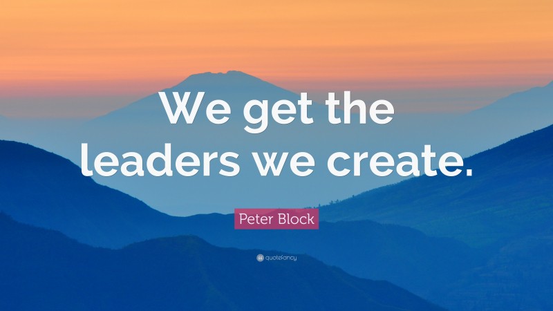 Peter Block Quote: “We get the leaders we create.”