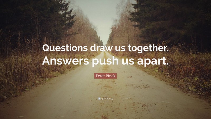 Peter Block Quote: “Questions draw us together. Answers push us apart.”