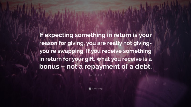 David Cottrell Quote: “If expecting something in return is your reason for giving, you are really not giving- you’re swapping. If you receive something in return for your gift, what you receive is a bonus – not a repayment of a debt.”